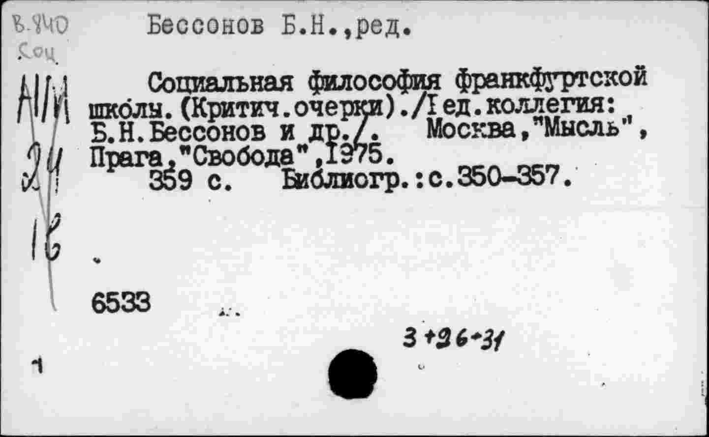 ﻿£.оц
-1
Бессонов Б.Н.,ред.
Социальная философия франкфуртской школы. (Критич. очерки). /I ед. коллегия: Б.Н.Бессонов и др./. Москва, Мысль’ , Прага,"Свобода”,1975.
359 с.	Библиогр.:с.350-357.
6533
3+36*3/